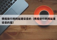 携程旅行网网站建设目的（携程旅行网网站建设目的是）