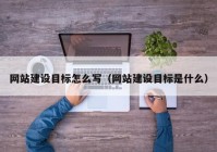 网站建设目标怎么写（网站建设目标是什么）